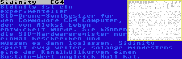 Sidinity - C64 | Sidinity ist ein experimenteller SID-Drone-Synthesizer für den Commodore C64 Computer, der von Aleksi Eeben entwickelt wurde. Sie können die SID-Hardwareregister nur einmal beschreiben und müssen es dann loslassen. Sidinity spielt ewig weiter, solange mindestens eine der Kanalhüllkurven einen Sustain-Wert ungleich Null hat.
