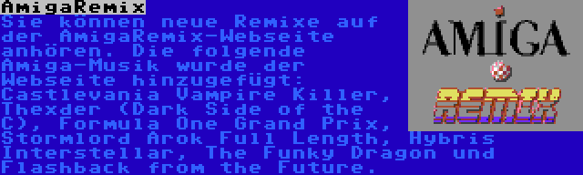 AmigaRemix | Sie können neue Remixe auf der AmigaRemix-Webseite anhören. Die folgende Amiga-Musik wurde der Webseite hinzugefügt: Castlevania Vampire Killer, Thexder (Dark Side of the C), Formula One Grand Prix, Stormlord Arok Full Length, Hybris Interstellar, The Funky Dragon und Flashback from the Future.