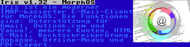 Iris v1.32 - MorphOS | Iris ist ein moderner IMAP-basierter E-Mail-Client für MorphOS. Die Funktionen sind: Unterstützung für Gmail, Outlook.com und Yahoo!, mehrere Konten, HTML E-Mail, Rechtschreibprüfung, Anhänge, Offline-Modus und PDF-Export.