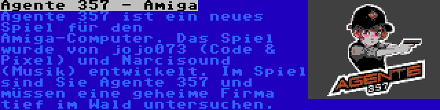 Agente 357 - Amiga | Agente 357 ist ein neues Spiel für den Amiga-Computer. Das Spiel wurde von jojo073 (Code & Pixel) und Narcisound (Musik) entwickelt. Im Spiel sind Sie Agente 357 und müssen eine geheime Firma tief im Wald untersuchen.