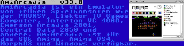 AmiArcadia - v33.0 | AmiArcadia ist ein Emulator von frühen Spielkonsolen wie der PHUNSY, Elektor TV Games Computer, Interton VC 4000, Emerson Arcadia 2001, Central Data 2650 und andere. AmiArcadia ist für das 68k Amiga, Amiga OS4, MorphOS und Windows verfügbar.