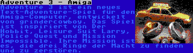 Adventure 3 - Amiga | Adventure 3 ist ein neues Text-Adventure-Spiel für den Amiga-Computer, entwickelt von grindercowboy. Das Spiel ist inspiriert von Der Hobbit, Leisure Suit Larry, Police Quest und Mission Impossible. Ihre Mission ist es, die drei Ringe der Macht zu finden und zu zerstören.