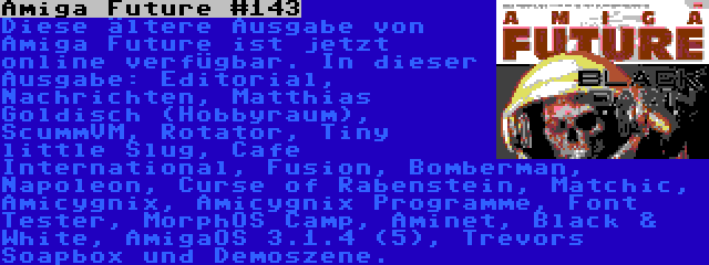 Amiga Future #143 | Diese ältere Ausgabe von Amiga Future ist jetzt online verfügbar. In dieser Ausgabe: Editorial, Nachrichten, Matthias Goldisch (Hobbyraum), ScummVM, Rotator, Tiny little Slug, Cafe International, Fusion, Bomberman, Napoleon, Curse of Rabenstein, Matchic, Amicygnix, Amicygnix Programme, Font Tester, MorphOS Camp, Aminet, Black & White, AmigaOS 3.1.4 (5), Trevors Soapbox und Demoszene.