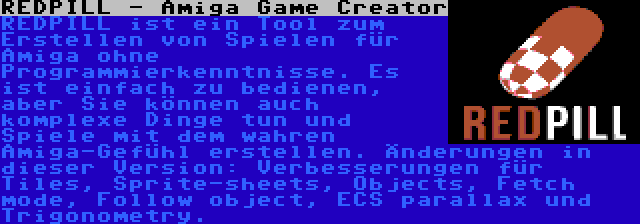 REDPILL - Amiga Game Creator | REDPILL ist ein Tool zum Erstellen von Spielen für Amiga ohne Programmierkenntnisse. Es ist einfach zu bedienen, aber Sie können auch komplexe Dinge tun und Spiele mit dem wahren Amiga-Gefühl erstellen. Änderungen in dieser Version: Verbesserungen für Tiles, Sprite-sheets, Objects, Fetch mode, Follow object, ECS parallax und Trigonometry.