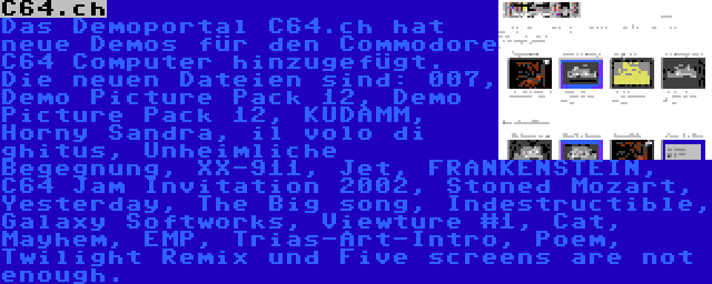 C64.ch | Das Demoportal C64.ch hat neue Demos für den Commodore C64 Computer hinzugefügt. Die neuen Dateien sind: 007, Demo Picture Pack 12, Demo Picture Pack 12, KUDAMM, Horny Sandra, il volo di ghitus, Unheimliche Begegnung, XX-911, Jet, FRANKENSTEIN, C64 Jam Invitation 2002, Stoned Mozart, Yesterday, The Big song, Indestructible, Galaxy Softworks, Viewture #1, Cat, Mayhem, EMP, Trias-Art-Intro, Poem, Twilight Remix und Five screens are not enough.