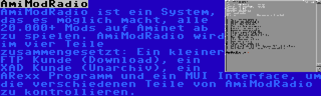 AmiModRadio | AmiModRadio ist ein System, das es möglich macht, alle 20.000+ Mods auf Aminet ab zu spielen. AmiModRadio wird im vier Teile zusammengesetzt: Ein kleiner FTP Kunde (Download), ein XAD Kunde (Unarchiv), ein ARexx Programm und ein MUI Interface, um die verschiedenen Teile von AmiModRadio zu kontrollieren.