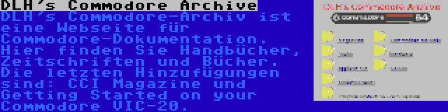 DLH's Commodore Archive | DLH's Commodore-Archiv ist eine Webseite für Commodore-Dokumentation. Hier finden Sie Handbücher, Zeitschriften und Bücher. Die letzten Hinzufügungen sind: CCI Magazine und Getting Started on your Commodore VIC-20.