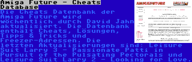 Amiga Future - Cheats Database | Die Cheats Datenbank der Amiga Future wird wöchentlich durch David Jahn aktualisiert. Die Datenbank enthält Cheats, Lösungen, Tipps & Tricks und Freezer-Adressen. Die letzten Aktualisierungen sind: Leisure Suit Larry 3 - Passionate Patti in Pursuit of the Pulsating Pectorals und Leisure Suit Larry 2 - Looking for Love.