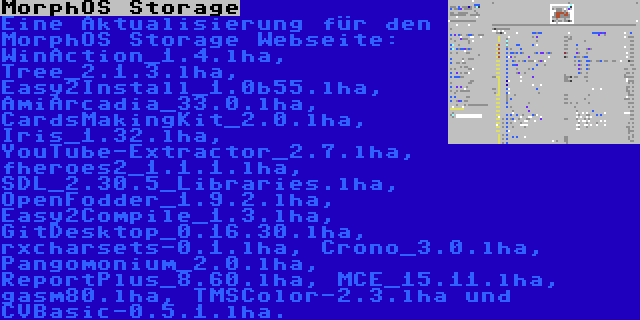 MorphOS Storage | Eine Aktualisierung für den MorphOS Storage Webseite: WinAction_1.4.lha, Tree_2.1.3.lha, Easy2Install_1.0b55.lha, AmiArcadia_33.0.lha, CardsMakingKit_2.0.lha, Iris_1.32.lha, YouTube-Extractor_2.7.lha, fheroes2_1.1.1.lha, SDL_2.30.5_Libraries.lha, OpenFodder_1.9.2.lha, Easy2Compile_1.3.lha, GitDesktop_0.16.30.lha, rxcharsets-0.1.lha, Crono_3.0.lha, Pangomonium_2.0.lha, ReportPlus_8.60.lha, MCE_15.11.lha, gasm80.lha, TMSColor-2.3.lha und CVBasic-0.5.1.lha.