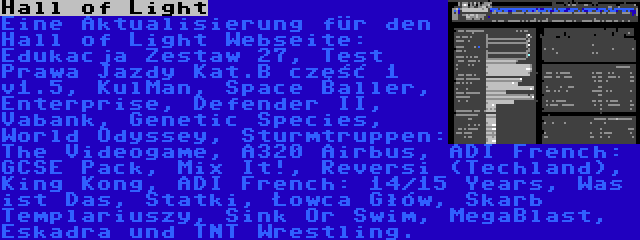 Hall of Light | Eine Aktualisierung für den Hall of Light Webseite: Edukacja Zestaw 27, Test Prawa Jazdy Kat.B część 1 v1.5, KulMan, Space Baller, Enterprise, Defender II, Vabank, Genetic Species, World Odyssey, Sturmtruppen: The Videogame, A320 Airbus, ADI French: GCSE Pack, Mix It!, Reversi (Techland), King Kong, ADI French: 14/15 Years, Was ist Das, Statki, Łowca Głów, Skarb Templariuszy, Sink Or Swim, MegaBlast, Eskadra und TNT Wrestling.