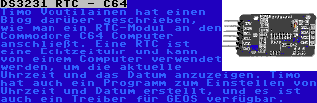 DS3231 RTC - C64 | Timo Voutilainen hat einen Blog darüber geschrieben, wie man ein RTC-Modul an den Commodore C64 Computer anschließt. Eine RTC ist eine Echtzeituhr und kann von einem Computer verwendet werden, um die aktuelle Uhrzeit und das Datum anzuzeigen. Timo hat auch ein Programm zum Einstellen von Uhrzeit und Datum erstellt, und es ist auch ein Treiber für GEOS verfügbar.