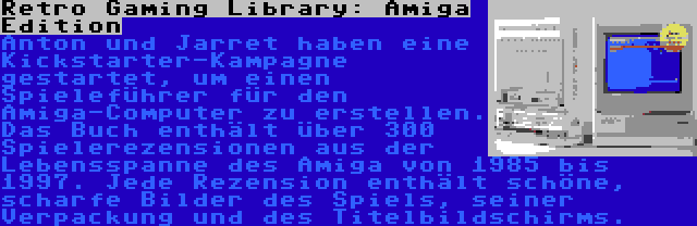 Retro Gaming Library: Amiga Edition | Anton und Jarret haben eine Kickstarter-Kampagne gestartet, um einen Spieleführer für den Amiga-Computer zu erstellen. Das Buch enthält über 300 Spielerezensionen aus der Lebensspanne des Amiga von 1985 bis 1997. Jede Rezension enthält schöne, scharfe Bilder des Spiels, seiner Verpackung und des Titelbildschirms.