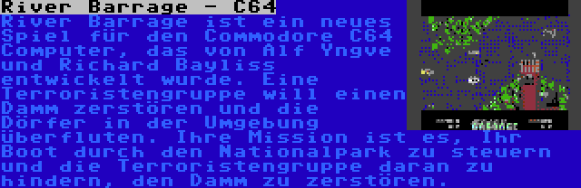 River Barrage - C64 | River Barrage ist ein neues Spiel für den Commodore C64 Computer, das von Alf Yngve und Richard Bayliss entwickelt wurde. Eine Terroristengruppe will einen Damm zerstören und die Dörfer in der Umgebung überfluten. Ihre Mission ist es, Ihr Boot durch den Nationalpark zu steuern und die Terroristengruppe daran zu hindern, den Damm zu zerstören.