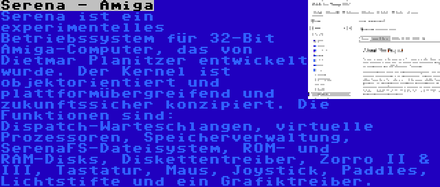 Serena - Amiga | Serena ist ein experimentelles Betriebssystem für 32-Bit Amiga-Computer, das von Dietmar Planitzer entwickelt wurde. Der Kernel ist objektorientiert und plattformübergreifend und zukunftssicher konzipiert. Die Funktionen sind: Dispatch-Warteschlangen, virtuelle Prozessoren, Speicherverwaltung, SerenaFS-Dateisystem, ROM- und RAM-Disks, Diskettentreiber, Zorro II & III, Tastatur, Maus, Joystick, Paddles, Lichtstifte und ein Grafiktreiber.