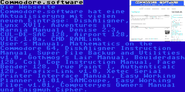 Commodore.software | Die Webseite Commodore.software hat eine Aktualisierung mit vielen neuen Einträge: DiskAligner, Lynx XVII, Adventures in Narnia Manual, Denise 2.3, CUL-DE-SAC 128, Airport 128, VICE 1.0a, CMD RAMLink User's Manual, Mathematics on the Commodore 64, DiskAligner Instruction Manual, Super File Backup and Utilities v1.0, Gothmog's Lair Manual, Boulderdash 128, Coil Cop Instruction Manual, Face Bender 128, True Paint I, Authenticalc 128, Grafix-Link v1.0, Xetec Serial Printer Interface Manual, Easy Working Planner v1.01, SAMCoupe, Easy Working Filer v1.01, Computeryes Owners Manual und Enigmuh Cipher.