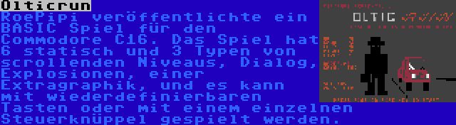 Olticrun | RoePipi veröffentlichte ein BASIC Spiel für den Commodore C16. Das Spiel hat 6 statisch und 3 Typen von scrollenden Niveaus, Dialog, Explosionen, einer Extragraphik, und es kann mit wiederdefinierbaren Tasten oder mit einem einzelnen Steuerknüppel gespielt werden.