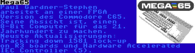 Mega65 | Paul Gardner-Stephen arbeitet an einer FPGA Version des Commodore C65. Seine Absicht ist, einen 8-Bit Computer für das 21. Jahrhundert zu machen. Neuste Aktualisierungen: Tracking down 1581 lock-up on R3 boards und Hardware Accelerated IEC Controller (5).