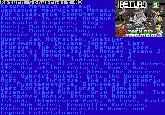 Return Sonderheft #3 | Return Magazin ist ein deutsches gedruckten Magazin für klassische Computer und Konsolen. In dieser Ausgabe: Enchanted Scepters, Kings Quest, MacVentures, Space Quest, Maniac Mansion, Leisure Suit Larry, Police Quest, Zak McKracken, Snatcher, Neuromancer, Indiana Jones The Last Crusade, The Colonel's Bequest, Loom, Secret of Monkey Island Monkey Island 2: LeChuck's Revenge. Gobliiins 1-3, Indiana Jones 4, Indiana Jones 5, Kyrandia 1-3, Star Trek, Sherlock Holmes 1+2, Day of the Tentacle, Sam & Max, Shadow of the Comet, Simon the Sorcerer 1+2, Gabriel Knight, Eric the Unready, Myst, Full Throttle, The Dig, Discworld +2, Phantasmagoria, Baphomets Fluch, The Last Express, The Curse of Monkey Island, Blade Runner, Grim Fandango, The Whispered World, Return to Monkey Island, Thimbleweed Park, Al Lowe, David Fox, Bob Bates, Revolution Software, Sierra On-Line, Lucasfilm Games und Legend Entertainment.