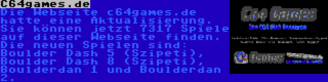 C64games.de | Die Webseite c64games.de hatte eine Aktualisierung. Sie können jetzt 7317 Spiele auf dieser Webseite finden. Die neuen Spielen sind: Boulder Dash 5 (Szipeti), Boulder Dash 8 (Szipeti), Boulderdan 1 und Boulderdan 2.