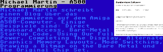 Michael Martin - A500 Programmierung | Michael Martin schreibt einen Blog über das Programmieren auf dem Amiga A500-Computer. Einige Beispiele sind: Direct Keyboard Access, Bare-Metal Startup Code, Using Our Full Power, Completing The Display, Alternate Graphics Memory Layouts, Mode Switching, Drawing a Bitmap on the Bare Metal und The Original Chip Set.