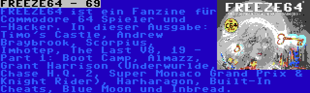 FREEZE64 - 69 | FREEZE64 ist ein Fanzine für Commodore 64 Spieler und -Hacker. In dieser Ausgabe: Timo's Castle, Andrew Braybrook, Scorpius, Imhotep, The Last V8, 19 - Part 1: Boot Camp, Almazz, Grant Harrison (Underwurlde, Chase H.Q. 2, Super Monaco Grand Prix & Knight Rider), Harharagon, Built-In Cheats, Blue Moon und Inbread.