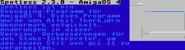 Spotless 2.3.0 - AmigaOS 4 | Spotless ist ein Debugging-Programm für AmigaOS 4. Dieses Programm wurde von Alfkil Thorbjørn Wennermark entwickelt. Änderungen in dieser Version: Verbesserungen für den Stabs-Interpreter, um den neuen Stil von gcc 11 zu verarbeiten.