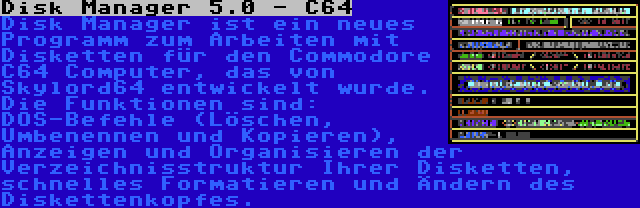 Disk Manager 5.0 - C64 | Disk Manager ist ein neues Programm zum Arbeiten mit Disketten für den Commodore C64 Computer, das von Skylord64 entwickelt wurde. Die Funktionen sind: DOS-Befehle (Löschen, Umbenennen und Kopieren), Anzeigen und Organisieren der Verzeichnisstruktur Ihrer Disketten, schnelles Formatieren und Ändern des Diskettenkopfes.