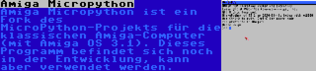 Amiga Micropython | Amiga Micropython ist ein Fork des MicroPython-Projekts für die klassischen Amiga-Computer (mit Amiga OS 3.1). Dieses Programm befindet sich noch in der Entwicklung, kann aber verwendet werden.