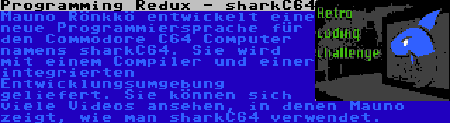 Programming Redux - sharkC64 | Mauno Rönkkö entwickelt eine neue Programmiersprache für den Commodore C64 Computer namens sharkC64. Sie wird mit einem Compiler und einer integrierten Entwicklungsumgebung geliefert. Sie können sich viele Videos ansehen, in denen Mauno zeigt, wie man sharkC64 verwendet.