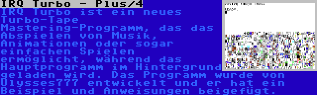 IRQ Turbo - Plus/4 | IRQ Turbo ist ein neues Turbo-Tape Mastering-Programm, das das Abspielen von Musik, Animationen oder sogar einfachen Spielen ermöglicht, während das Hauptprogramm im Hintergrund geladen wird. Das Programm wurde von Ulysses777 entwickelt und er hat ein Beispiel und Anweisungen beigefügt.