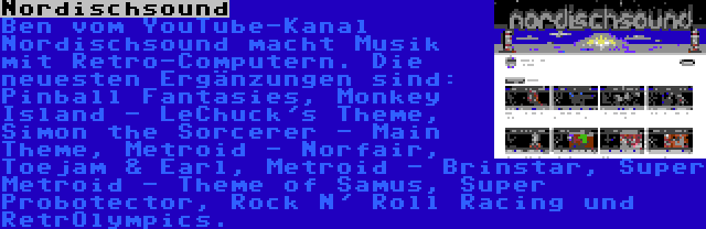 Nordischsound | Ben vom YouTube-Kanal Nordischsound macht Musik mit Retro-Computern. Die neuesten Ergänzungen sind: Pinball Fantasies, Monkey Island - LeChuck's Theme, Simon the Sorcerer - Main Theme, Metroid - Norfair, Toejam & Earl, Metroid - Brinstar, Super Metroid - Theme of Samus, Super Probotector, Rock N' Roll Racing und RetrOlympics.