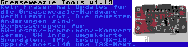 Greaseweazle Tools v1.19 | Keir Fraser hat Updates für die Greaseweazle-Hardware veröffentlicht. Die neuesten Änderungen sind: Verbesserungen für GW-Lesen/-Schreiben/-Konvertieren, GW-Info, umgekehrte Spurdaten, IPF, Epson QX-10, apple2.nofs.140 und T98-Next.