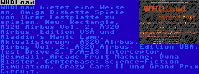 WHDLoad | WHDLoad bietet eine Weise an, Amiga Diskette Spiele von Ihrer Festplatte zu spielen. Neu: Rectangle, A320 Airbus Vol. 2, A320 Airbus: Edition USA und Aladdin's Magic Lamp. Aktualisierung: A320 Airbus, Airbus Vol. 2, A320 Airbus: Edition USA, Test Drive 2, F/A-18 Interceptor, Heimdall, Arcade Fruit Machine, Dyna Blaster, Centerbase: Science-Fiction Simulation, Crazy Cars II und Grand Prix Circuit.