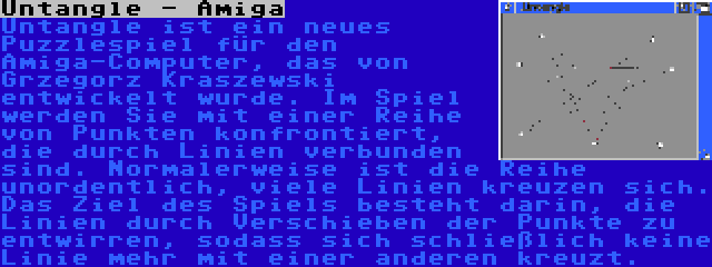 Untangle - Amiga | Untangle ist ein neues Puzzlespiel für den Amiga-Computer, das von Grzegorz Kraszewski entwickelt wurde. Im Spiel werden Sie mit einer Reihe von Punkten konfrontiert, die durch Linien verbunden sind. Normalerweise ist die Reihe unordentlich, viele Linien kreuzen sich. Das Ziel des Spiels besteht darin, die Linien durch Verschieben der Punkte zu entwirren, sodass sich schließlich keine Linie mehr mit einer anderen kreuzt.