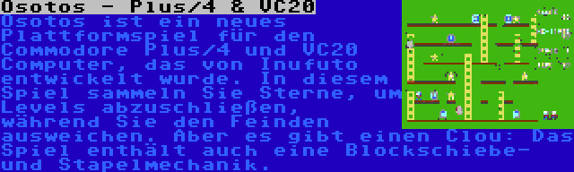 Osotos - Plus/4 & VC20 | Osotos ist ein neues Plattformspiel für den Commodore Plus/4 und VC20 Computer, das von Inufuto entwickelt wurde. In diesem Spiel sammeln Sie Sterne, um Levels abzuschließen, während Sie den Feinden ausweichen. Aber es gibt einen Clou: Das Spiel enthält auch eine Blockschiebe- und Stapelmechanik.