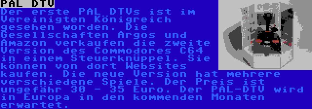 PAL DTV | Der erste PAL DTVs ist im Vereinigten Königreich gesehen worden. Die Gesellschaften Argos und Amazon verkaufen die zweite Version des Commodores C64 in einem Steuerknüppel. Sie können von dort Websites kaufen. Die neue Version hat mehrere verschiedene Spiele. Der Preis ist ungefähr 30 - 35 Euro. Der PAL-DTV wird in Europa in den kommenden Monaten erwartet.