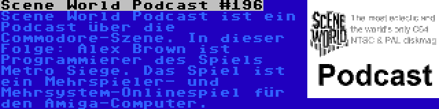 Scene World Podcast #196 | Scene World Podcast ist ein Podcast über die Commodore-Szene. In dieser Folge: Alex Brown ist Programmierer des Spiels Metro Siege. Das Spiel ist ein Mehrspieler- und Mehrsystem-Onlinespiel für den Amiga-Computer.