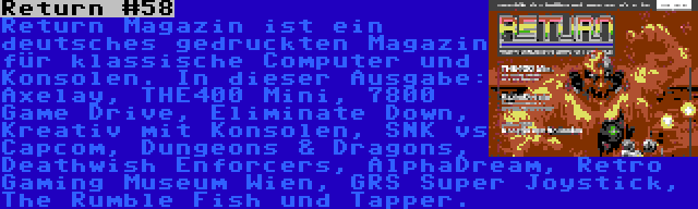 Return #58 | Return Magazin ist ein deutsches gedruckten Magazin für klassische Computer und Konsolen. In dieser Ausgabe: Axelay, THE400 Mini, 7800 Game Drive, Eliminate Down, Kreativ mit Konsolen, SNK vs Capcom, Dungeons & Dragons, Deathwish Enforcers, AlphaDream, Retro Gaming Museum Wien, GRS Super Joystick, The Rumble Fish und Tapper.