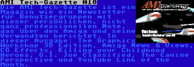 AMI Tech-Gazette #10 | Die AMI Tech-Gazette ist ein Magazin wie ein Newsletter für Benutzergruppen mit dieser persönlichen, nicht ganz professionellen Note, das über den Amiga und seine Verwandten berichtet. In dieser Ausgabe: The Graphics Workshop 3D Edition, Amiga News & Views, CG Effects, Killing your Childhood Heroes, G.I. Joe Classified, The Canine Perspective und YouTube Link of the Month.