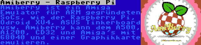 Amiberry - Raspberry Pi | Amiberry ist ein Amiga Emulator für ARM gegründeten SoCs, wie der Raspberry Pi, Odroid XU4, ASUS Tinkerboard usw. Amiberry kann dem A500, A1200, CD32 und Amiga's mit 68040 und einer Graphikkarte emulieren.