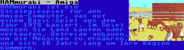 HAMmurabi - Amiga | HAMmurabi ist ein Strategiespiel für den Amiga-Computer, das auf einem Basic-Spiel aus dem Jahr 1978 basiert. Im Spiel müssen Sie Land kaufen oder verkaufen, Getreide anbauen, um die Menschen zu ernähren, und sich 10 Jahre lang um Ihre Region kümmern.