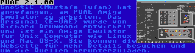 PUAE 2.1.00 | GnoStiC (Mustafa Tufan) hat angefangen, am PUAE Amiga Emulator zu arbeiten. Das Original (E-UAE) wurde von Richard Drummond entwickelt und ist ein Amiga Emulator für Unix Computer wie Linux und Mac OS-X. Sie können die Webseite für mehr Details besuchen und um die Quellen herunterzuladen.