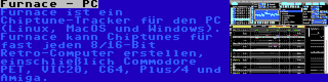 Furnace - PC | Furnace ist ein Chiptune-Tracker für den PC (Linux, MacOS und Windows). Furnace kann Chiptunes für fast jeden 8/16-Bit Retro-Computer erstellen, einschließlich Commodore PET, VIC20, C64, Plus/4 und Amiga.