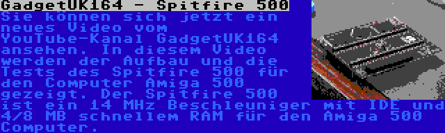 GadgetUK164 - Spitfire 500 | Sie können sich jetzt ein neues Video vom YouTube-Kanal GadgetUK164 ansehen. In diesem Video werden der Aufbau und die Tests des Spitfire 500 für den Computer Amiga 500 gezeigt. Der Spitfire 500 ist ein 14 MHz Beschleuniger mit IDE und 4/8 MB schnellem RAM für den Amiga 500 Computer.