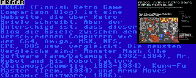 FRGCB | FRGCB (Finnish Retro Game Comparison Blog) ist eine Webseite, die über Retro Spiele schreibt. Aber der Unterschied ist, dass dieser Blog die Spiele zwischen den verschiedenen Computern wie der C64, Amiga, MSX, NES, CPC, DOS usw. vergleicht. Die neusten Vergleiche sind: Monster Mash (The Software Farm/Datamost, 1982-1984), Mr. Robot and his Robot Factory (Datamost/Comptiq, 1983-1984), Kung-Fu Master (Irem, 1984) und Army Moves (Dinamic Software, 1986).