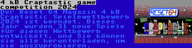 4 kB Craptastic game competition 2024 | Der Reset 64 Magazin 4 kB Craptastic Spielewettbewerb 2024 ist beendet. Dieses Jahr wurden 31 neue Spiele für diesen Wettbewerb entwickelt, und Sie können sie alle herunterladen, um sie auszuprobieren.