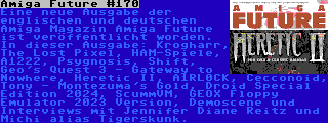 Amiga Future #170 | Eine neue Ausgabe der englischen und deutschen Amiga Magazin Amiga Future ist veröffentlicht worden. In dieser Ausgabe: Krogharr, The Lost Pixel, HAM-Spiele, A1222, Psygnosis, Shift, Geo's Quest 3 - Gateway to Nowhere, Heretic II, A1RL0CK, Cecconoid, Tony - Montezuma's Gold, Droid Special Edition 2024, ScummVM, GEOX Floppy Emulator 2023 Version, Demoscene und Interviews mit Jennifer Diane Reitz und Michi alias Tigerskunk.