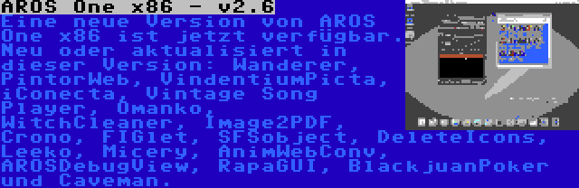 AROS One x86 - v2.6 | Eine neue Version von AROS One x86 ist jetzt verfügbar. Neu oder aktualisiert in dieser Version: Wanderer, PintorWeb, VindentiumPicta, iConecta, Vintage Song Player, Omanko, WitchCleaner, Image2PDF, Crono, FIGlet, SFSobject, DeleteIcons, Leeko, Micery, AnimWebConv, AROSDebugView, RapaGUI, BlackjuanPoker und Caveman.