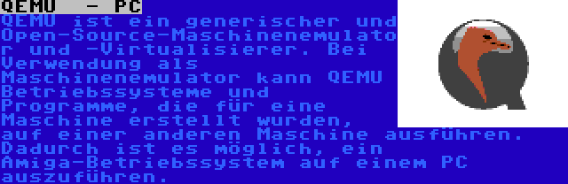 QEMU  - PC | QEMU ist ein generischer und Open-Source-Maschinenemulator und -Virtualisierer. Bei Verwendung als Maschinenemulator kann QEMU Betriebssysteme und Programme, die für eine Maschine erstellt wurden, auf einer anderen Maschine ausführen. Dadurch ist es möglich, ein Amiga-Betriebssystem auf einem PC auszuführen.