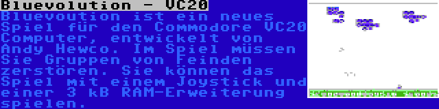 Bluevolution - VC20 | Bluevoution ist ein neues Spiel für den Commodore VC20 Computer, entwickelt von Andy Hewco. Im Spiel müssen Sie Gruppen von Feinden zerstören. Sie können das Spiel mit einem Joystick und einer 3 kB RAM-Erweiterung spielen.